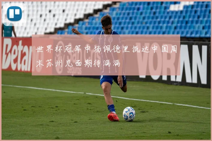 世界杯冠军中场佩德里抵达中国周末苏州见面期待满满