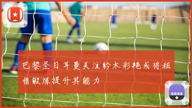 巴黎圣日耳曼关注铃木彩艳或将租借锻炼提升其能力