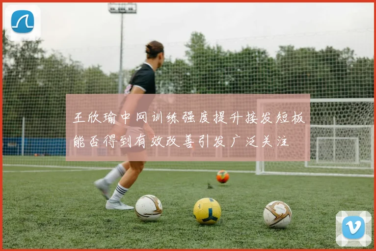 王欣瑜中网训练强度提升接发短板能否得到有效改善引发广泛关注