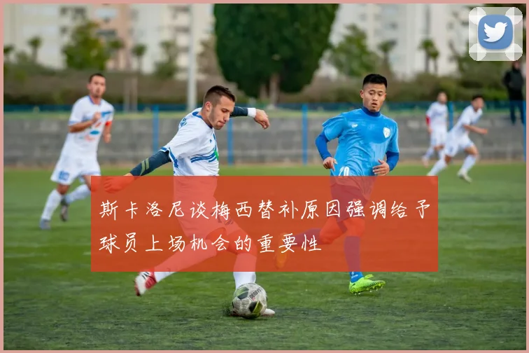 斯卡洛尼谈梅西替补原因强调给予球员上场机会的重要性