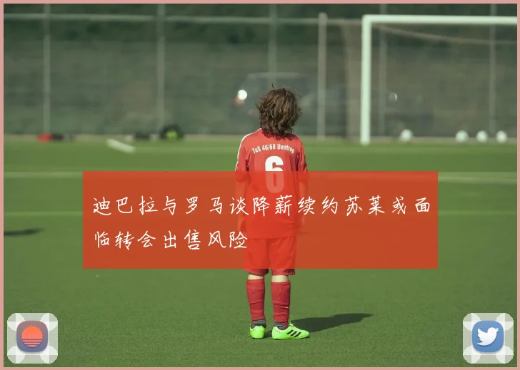 迪巴拉与罗马谈降薪续约苏莱或面临转会出售风险