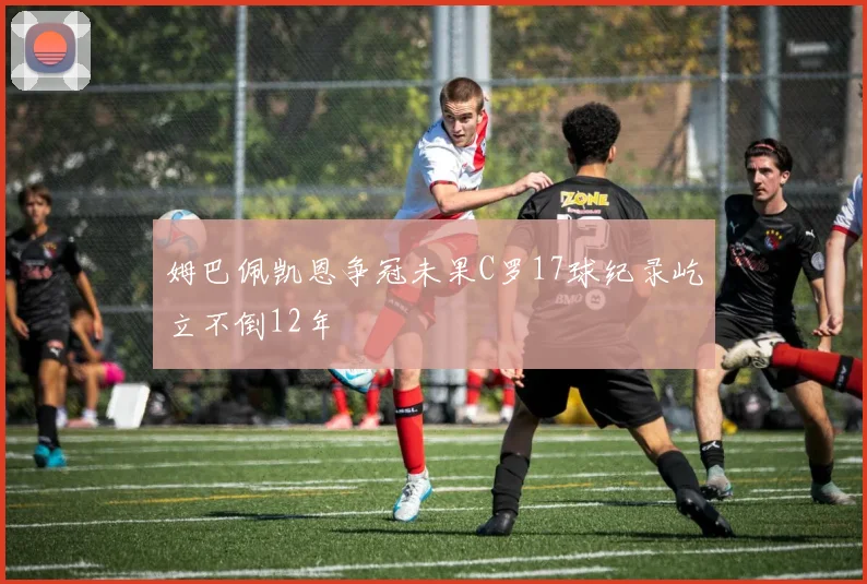 姆巴佩凯恩争冠未果C罗17球纪录屹立不倒12年