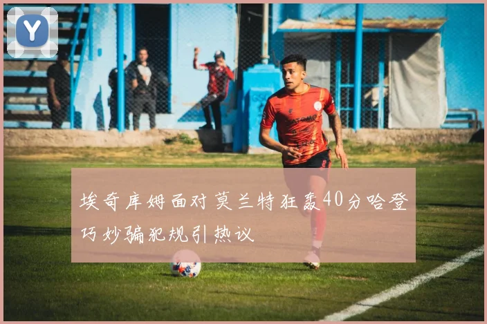 埃奇库姆面对莫兰特狂轰40分哈登巧妙骗犯规引热议
