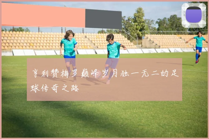 亨利赞梅罗巅峰岁月独一无二的足球传奇之路