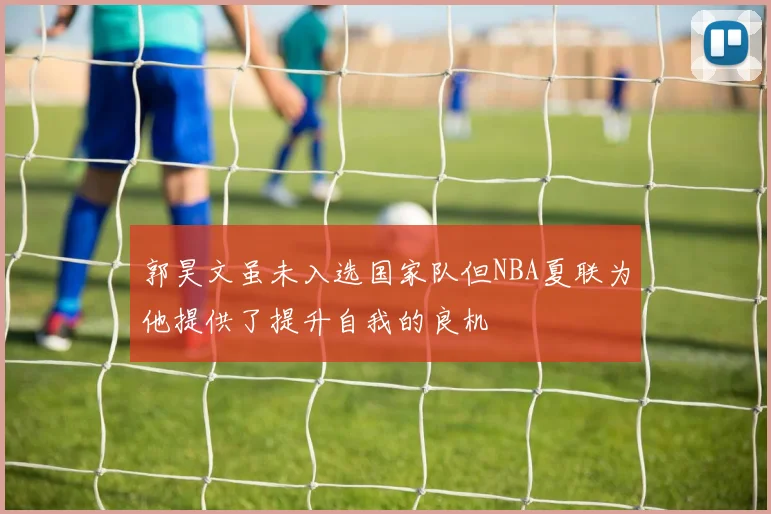 郭昊文虽未入选国家队但NBA夏联为他提供了提升自我的良机