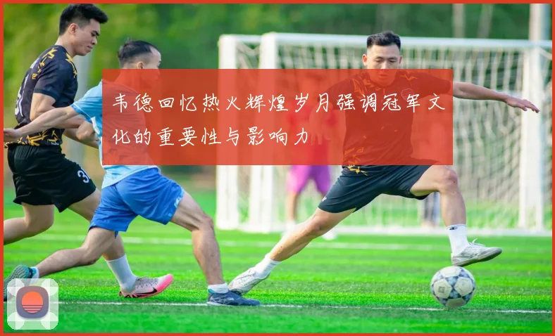 韦德回忆热火辉煌岁月强调冠军文化的重要性与影响力