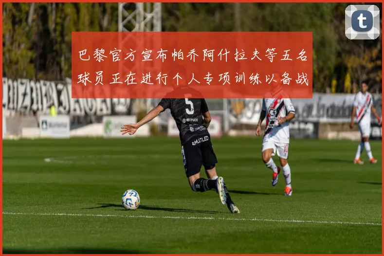 巴黎官方宣布帕乔阿什拉夫等五名球员正在进行个人专项训练以备战新赛季