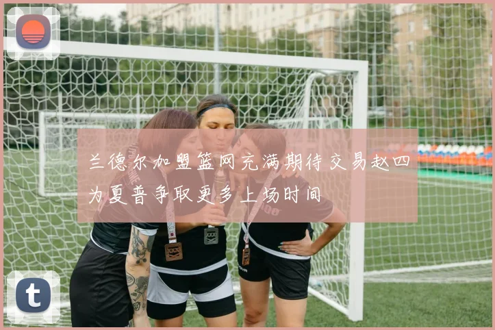 兰德尔加盟篮网充满期待交易赵四为夏普争取更多上场时间