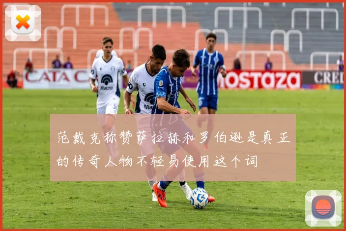 范戴克称赞萨拉赫和罗伯逊是真正的传奇人物不轻易使用这个词