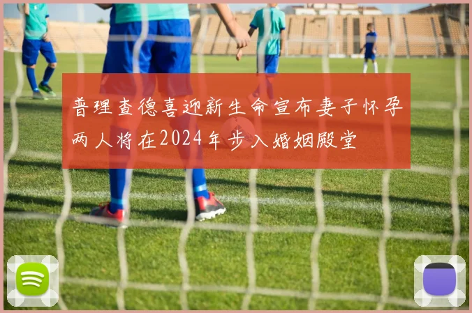 普理查德喜迎新生命宣布妻子怀孕两人将在2024年步入婚姻殿堂