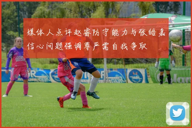 媒体人点评赵睿防守能力与张皓嘉信心问题强调尊严需自我争取