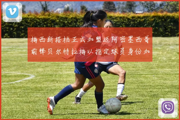 梅西新搭档正式加盟迈阿密墨西哥前锋贝尔特拉梅以指定球员身份加盟