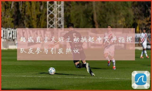 路威直言文班主动挑起冲突并指挥队友参与引发热议