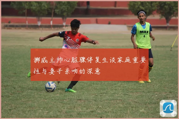 挪威主帅心脏骤停复生谈家庭重要性与妻子亲吻的深意