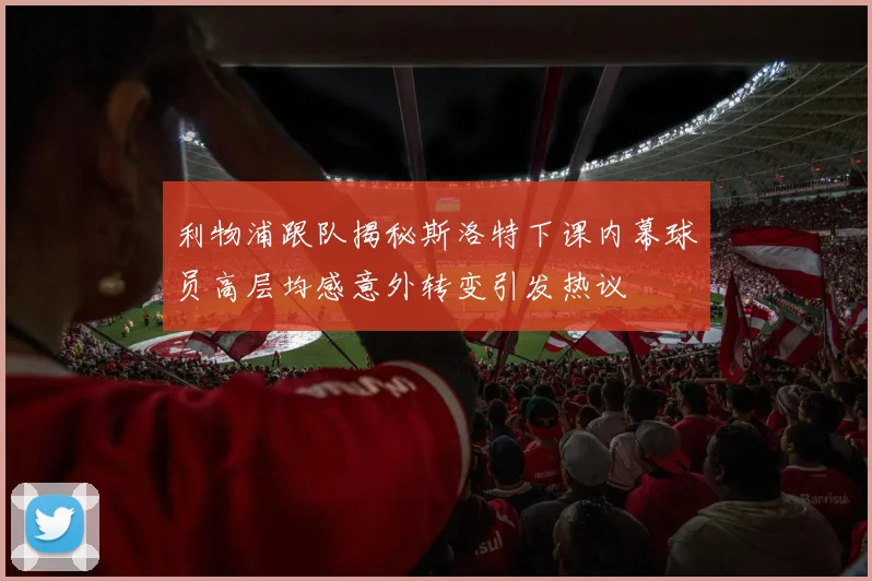 利物浦跟队揭秘斯洛特下课内幕球员高层均感意外转变引发热议
