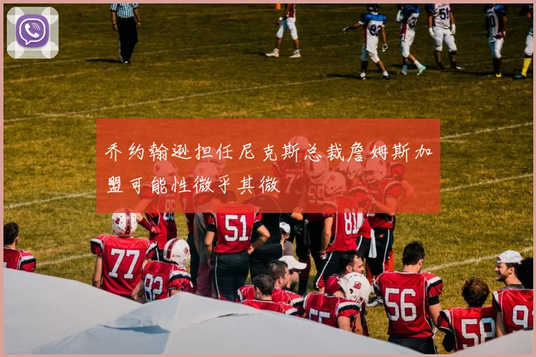 乔约翰逊担任尼克斯总裁詹姆斯加盟可能性微乎其微