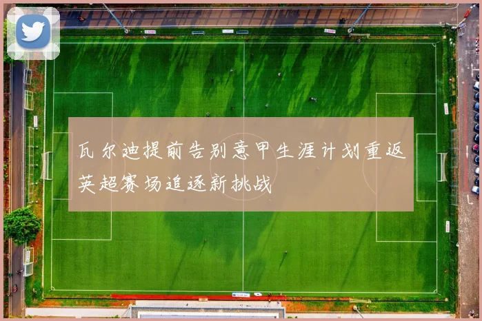 瓦尔迪提前告别意甲生涯计划重返英超赛场追逐新挑战