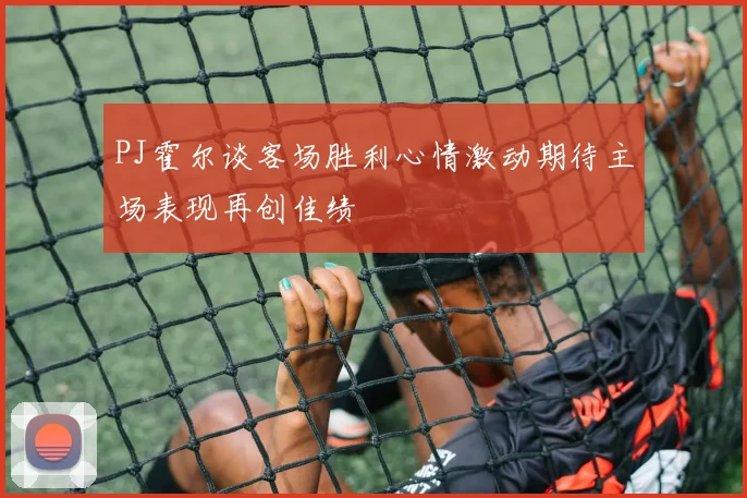 PJ霍尔谈客场胜利心情激动期待主场表现再创佳绩