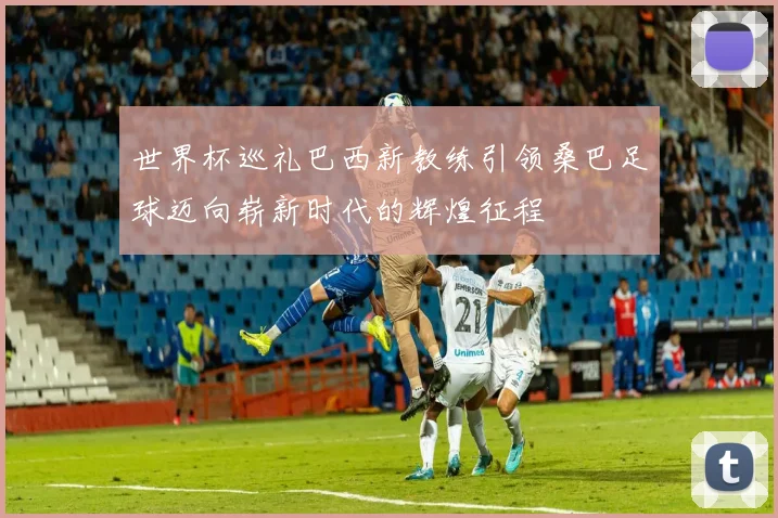 世界杯巡礼巴西新教练引领桑巴足球迈向崭新时代的辉煌征程