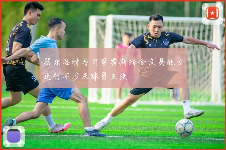 瑟尔洛特与冈萨雷斯转会交易独立进行不涉及球员互换
