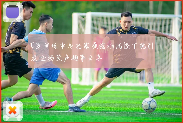 C罗训练中与孔塞桑搭档搞怪下跪引发全场笑声趣事分享